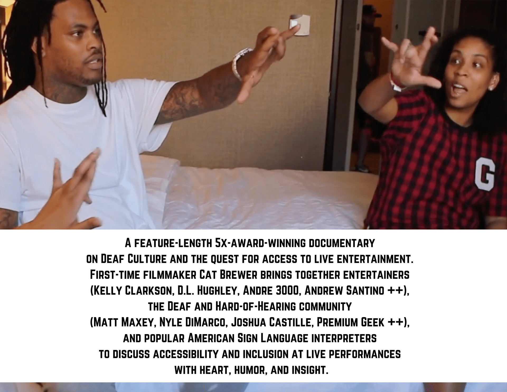 A FEATURE-LENGTH5X-AWARD-WINNING DOCUMENTARY
ON DEAF CULTURE AND THE QUEST FOR ACCESS TO LIVE ENTERTAINMENT.
FIRST-TIME FILMMAKER CAT BREWER BRINGS TOGETHER ENTERTAINERS
(KELLY CLARKSON, .L. HUGHLEY, ANDRE 3000, ANDREW SANTINO ++),
THE DEAF AND HARD-OF-HEARING COMMUNITY
(MATT MAXEY, NYLE DIMARCO, JOSHUA CASTILLE, PREMIUM GEEK ++),
AND POPULAR AMERICAN SIGN LANGUAGE INTERPRETERS
TO DISCUSS ACCESSIBILITY AND INCLUSION AT LIVE PERFORMANCES
WITH HEART, HUMOR, AND INSIGHT.