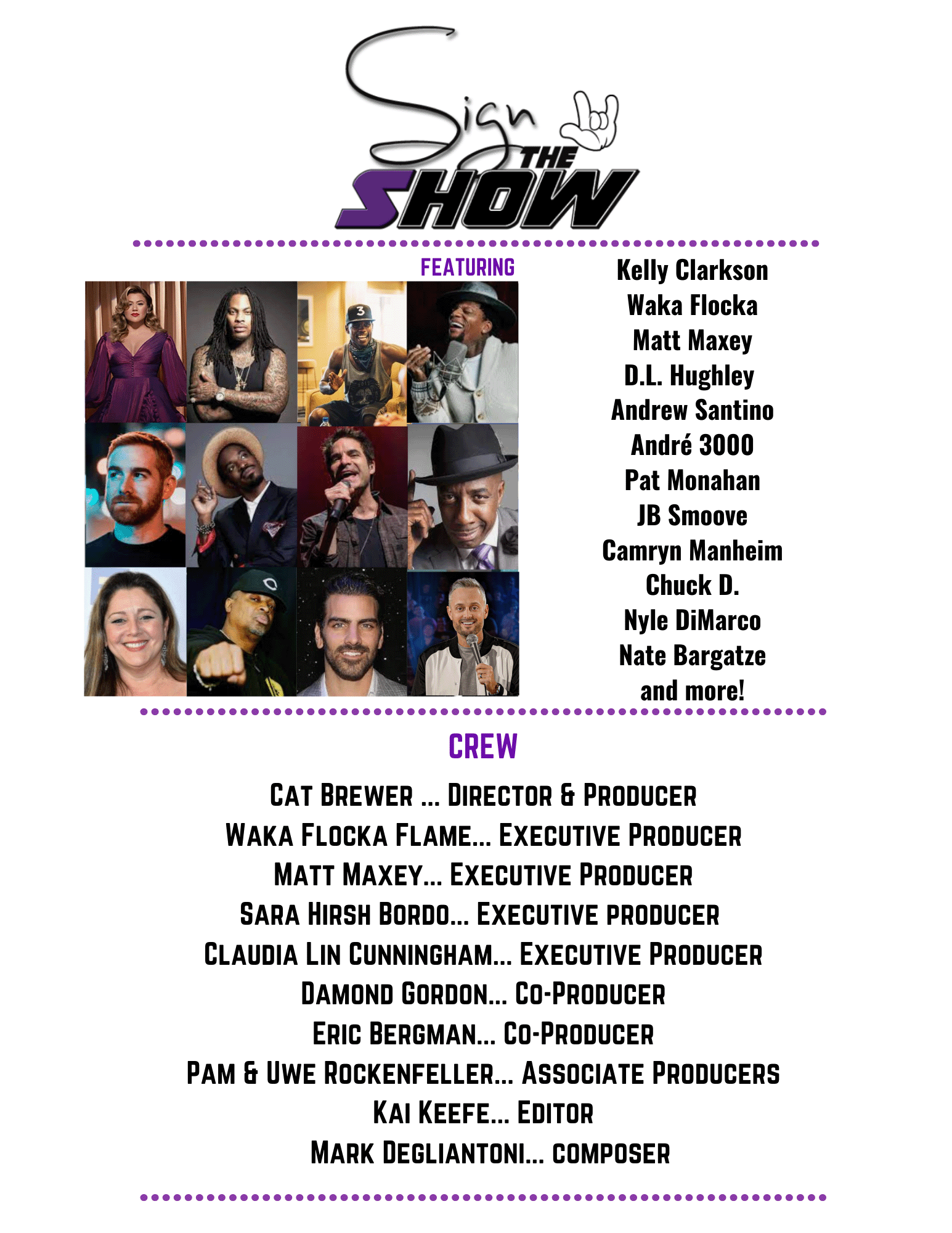 FEATURING
Kelly Clarkson
Waka Flocka
Matt Maxey
D.l. Hughley
Andrew Santino
André 3000
Pat Monahan
IB Smoove
Camryn Manheim
Chuck D.
Nyle DiMarco
Nate Bargatze
and more!
CREW
CAT BREWER ... DIRECTOR & PRODUCER
WAKA FLOCKA FLAME... EXECUTIVE PRODUCER
MATT MAXEY... EXECUTIVE PRODUCER
SARA HIRSH BORDO... EXECUTIVE PRODUCER
CLAUDIA LIN CUNNINGHAM... EXECUTIVE PRODUCER
DAMOND GORDON... CO-PRODUCER
ERIC BERGMAN... CO-PRODUCER
PAM & UWE ROCKEFELLER... ASSOCIATE PRODUCERS
KAI KEEFE... EDITOR
MARK DEGLIANTONI... COMPOSER