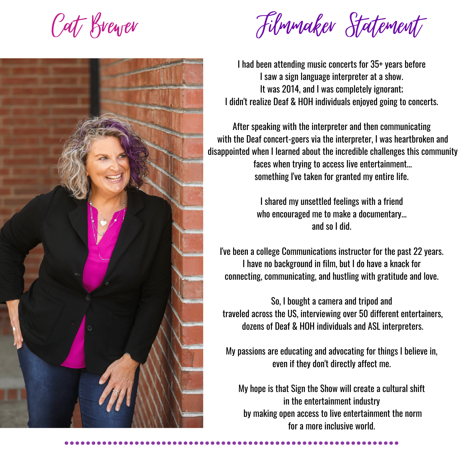 Cart Brewver
Filmmaker Statement
I had been attending music concerts for 35+ years before
I saw a sign language interpreter at a show.
It was 2014, and I was completely ignorant;
I didn't realize Deaf & HOH individuals enjoyed going to concerts
After speaking with the interpreter and then communicating
with the Deaf concert-goers via the interpreter, I was heartbroken and
disappointed when I learned about the incredible challenges this communits
faces when trying to access live entertainment..
something I've taken for granted my entire life.
I shared my unsettled feelings with a friend
who encouraged me to make a documentary….
and so I did.
I've been a college Communications instructor for the past 22 years.
I have no background in film, but I do have a knack for
connecting, communicating, and hustling with gratitude and love
So, I bought a camera and tripod and
traveled across the US, interviewing over 50 different entertainers
dozens of Deaf & HOH individuals and ASL interpreters.
My passions are educating and advocating for things I believe in,
even if they don't directly affect me
My hope is that Sign the Show will create a cultural shift
in the entertainment industry
by making open access to live entertainment the norm
for a more inclusive world.