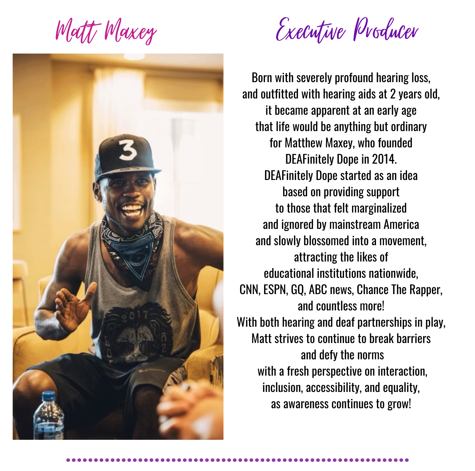 Matt Maxey
Executive Producer

Born with severely profound hearing loss,and outfitted with hearing aids at 2 years old,it became apparent at an early age that life would be anything but ordinary
for Matthew Maxey, who founded DEFinitely Dope in 2014.DEFinitely Dope started as an idea based on providing support to those that felt marginalized and ignored by mainstream America and slowly blossomed into a movement, attracting the likes of educational institutions nationwide, CNN, ESPN, GQ, ABC news, Chance The Rapper, and countless more! With both hearing and deaf partnerships in play, Matt strives to continue to break barriers and defy the norms with a fresh perspective on interaction, inclusion, accessibility, and equality, as awareness continues to grow.