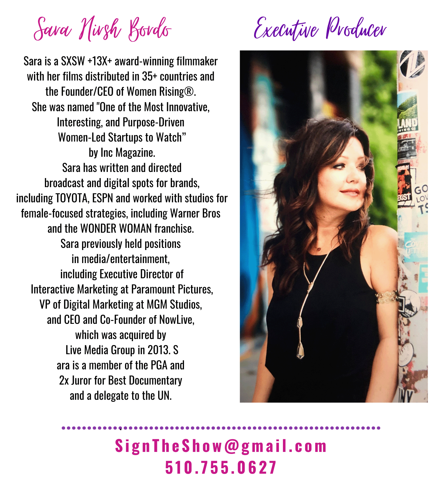 Sara Nirsh Boards Executive Producer
Sara is a SXSW +13X+ award-winning filmmaker with her films distributed in 35+ countries and the Founder/CEO of Women Rising She was named 'One of the Most Innovative, Interesting, and Purpose-Driven Women-Led Startups to Watch' by Inc Magazine. Sara has written and directed broadcast and digital spots for brands, including TOYOTA, ESPN and worked with studios for female-focused strategies, including Warner Bros and the WONDER WOMAN franchise. Sara previously held positions in media/entertainment, including Executive Director of Interactive Marketing at Paramount Pictures, VP of Digital Marketing at MGM Studios, and CEO and Co-Founder of NowLive, which was acquired by Live Media Group in 2013. Sara is a member of the PGA and 2x Juror for Best Documentary and a delegate to the UN.

SignTheShow@gmail.com
510.755.0627